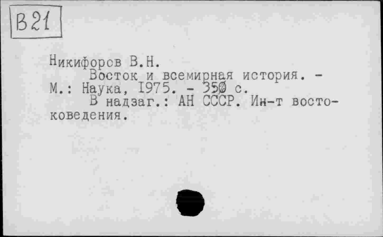 ﻿Ъ21
Никифоров B.H.
Восток и всемирная история. -М. : Наука, 1975. - 350 с.
В надзаг.: АН СССР. Ин-т восто коведения.